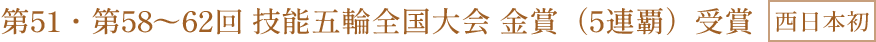 第51・第58〜62回 技能五輪全国大会 金賞（5連覇）受賞 西日本初